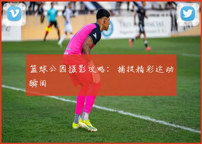 篮球公园摄影攻略:捕捉精彩运动瞬间