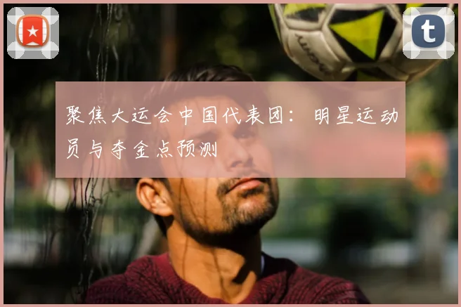 聚焦大运会中国代表团:明星运动员与夺金点预测