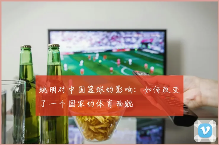 姚明对中国篮球的影响:如何改变了一个国家的体育面貌