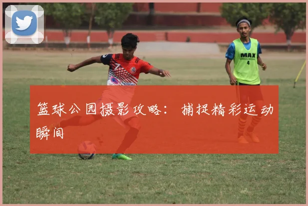 篮球公园摄影攻略：捕捉精彩运动瞬间