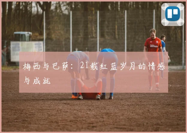 梅西与巴萨：21载红蓝岁月的情感与成就