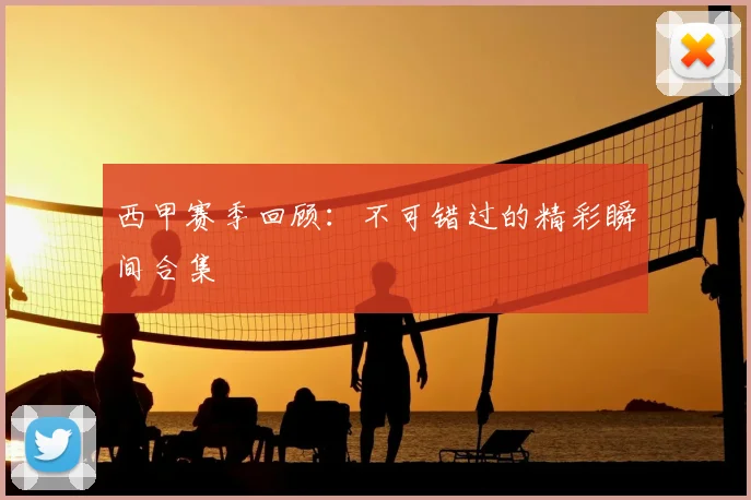 西甲赛季回顾：不可错过的精彩瞬间合集